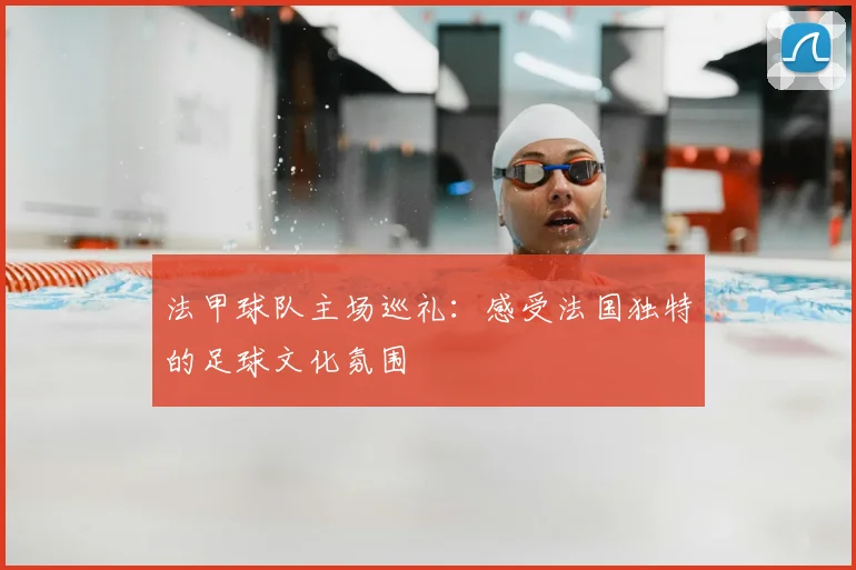法甲球队主场巡礼：感受法国独特的足球文化氛围