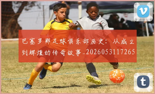 巴塞罗那足球俱乐部历史:从成立到辉煌的传奇故事_20260531172653