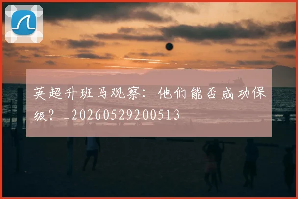 英超升班马观察：他们能否成功保级？_20260529200513