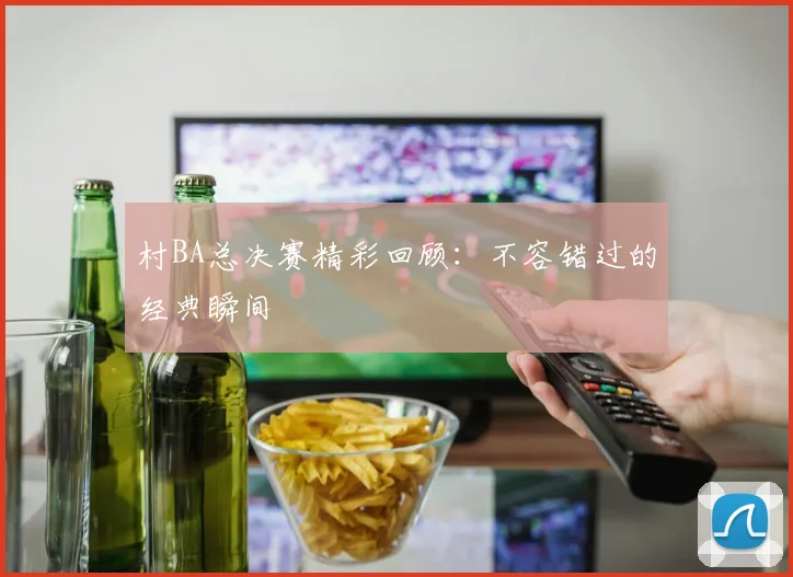 村BA总决赛精彩回顾:不容错过的经典瞬间