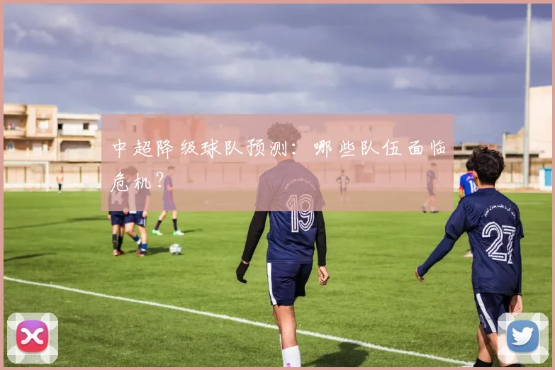 中超降级球队预测：哪些队伍面临危机？