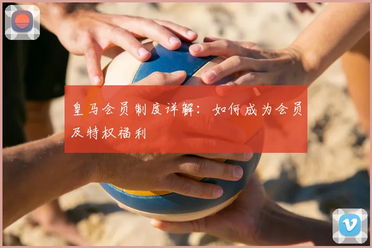 皇马会员制度详解：如何成为会员及特权福利