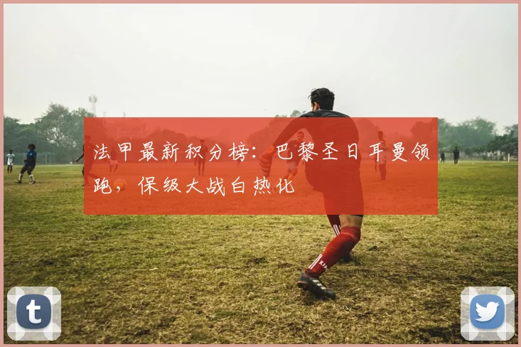 法甲最新积分榜:巴黎圣日耳曼领跑,保级大战白热化