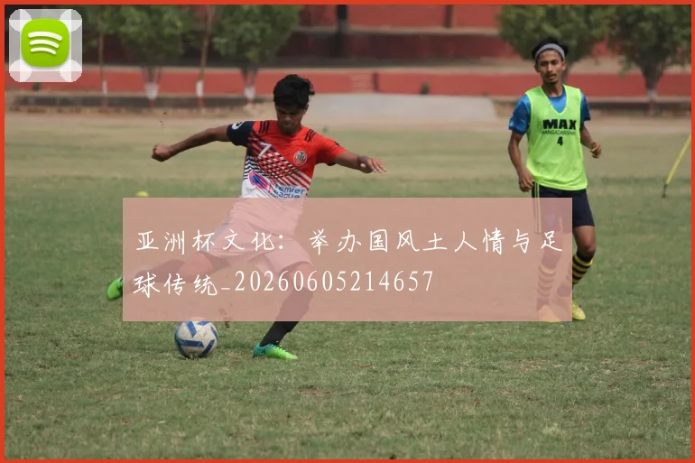 亚洲杯文化：举办国风土人情与足球传统_20260605214657
