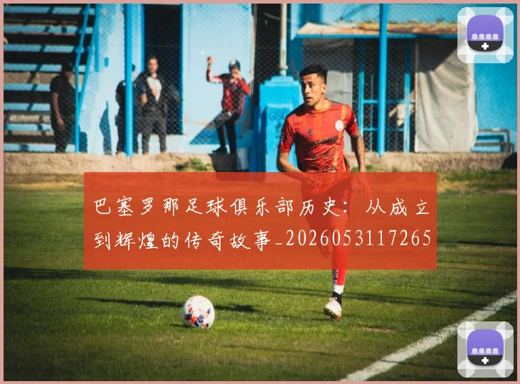 巴塞罗那足球俱乐部历史:从成立到辉煌的传奇故事_20260531172653