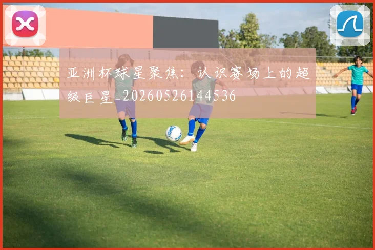 亚洲杯球星聚焦：认识赛场上的超级巨星_20260526144536