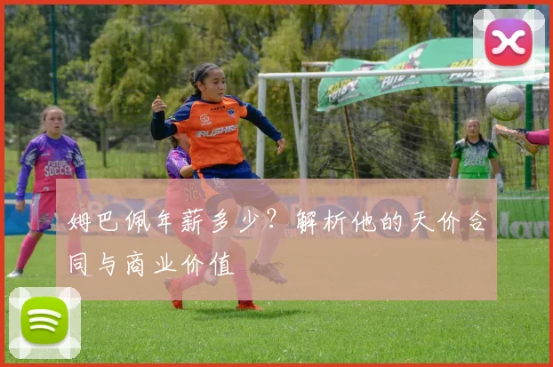 姆巴佩年薪多少？解析他的天价合同与商业价值
