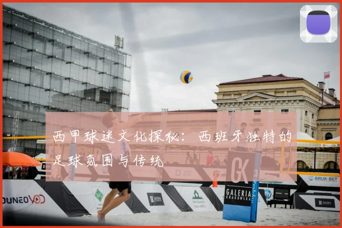 西甲球迷文化探秘:西班牙独特的足球氛围与传统