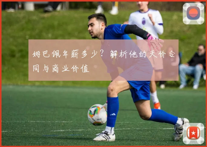 姆巴佩年薪多少？解析他的天价合同与商业价值