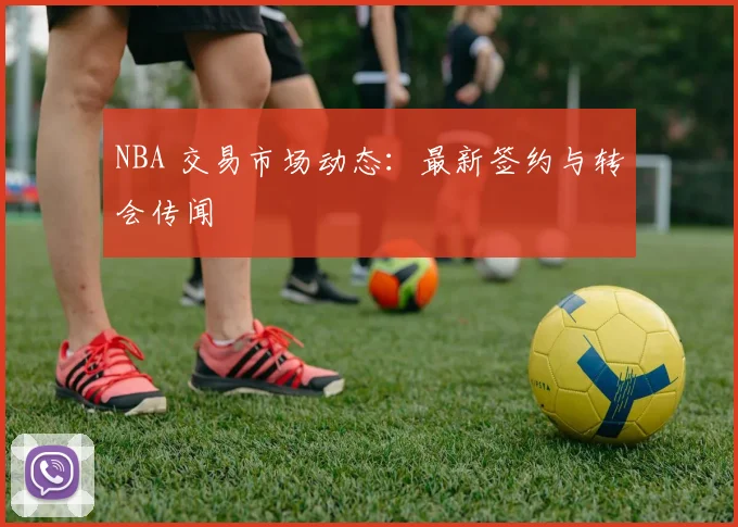 NBA 交易市场动态:最新签约与转会传闻
