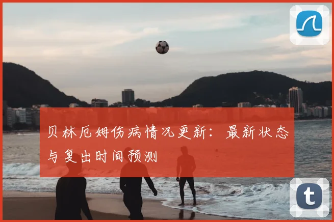 贝林厄姆伤病情况更新：最新状态与复出时间预测