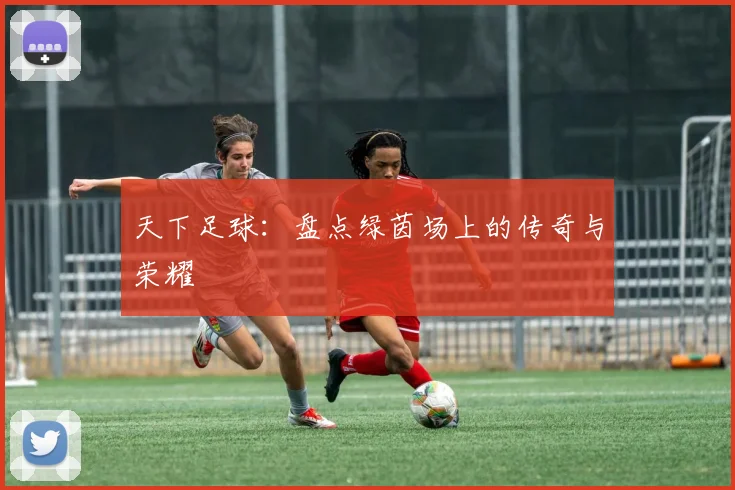 天下足球：盘点绿茵场上的传奇与荣耀