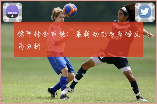 德甲转会市场:最新动态与重磅交易分析