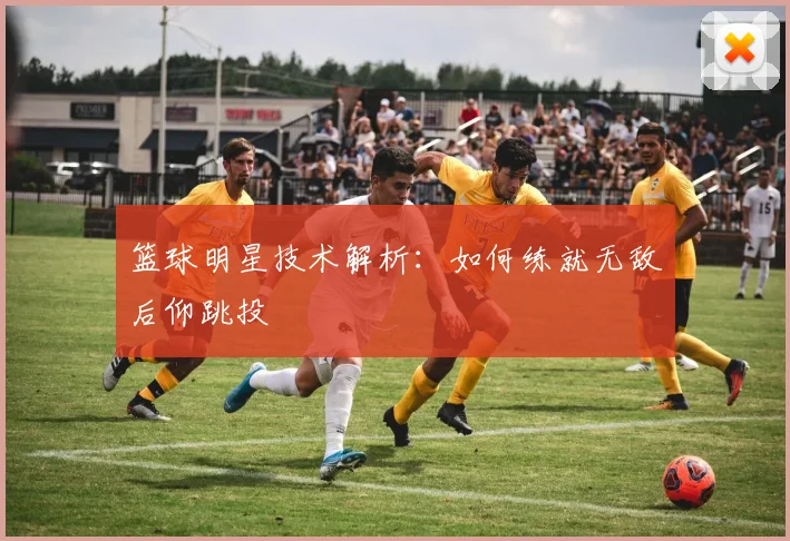 篮球明星技术解析：如何练就无敌后仰跳投