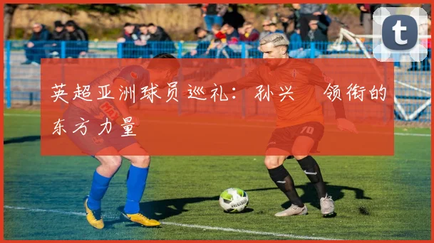 英超亚洲球员巡礼：孙兴慜领衔的东方力量